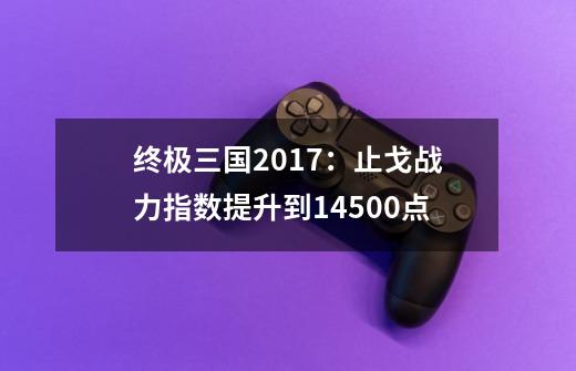 终极三国2017：止戈战力指数提升到14500点-第1张-游戏信息-泓泰