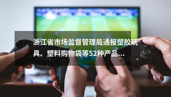 浙江省市场监督管理局通报塑胶玩具、塑料购物袋等52种产品流通领域质量监督抽查情况-第1张-游戏信息-泓泰