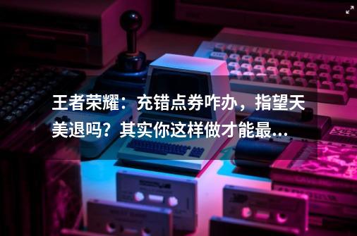 王者荣耀：充错点券咋办，指望天美退吗？其实你这样做才能最划算-第1张-游戏信息-泓泰