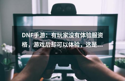 DNF手游：有玩家没有体验服资格，游戏后却可以体验，这是怎么回事？_dnf免费到底有没有-第1张-游戏信息-泓泰