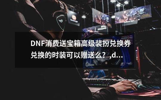 DNF消费送宝箱高级装扮兑换券兑换的时装可以赠送么？,dnf高级装扮兑换券怎么用-第1张-游戏信息-泓泰