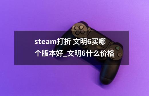 steam打折 文明6买哪个版本好_文明6什么价格-第1张-游戏信息-泓泰