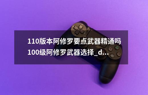 110版本阿修罗要点武器精通吗100级阿修罗武器选择_dnf瞎子加点110-第1张-游戏信息-泓泰