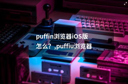 puffin浏览器iOS版怎么？,puffiu浏览器-第1张-游戏信息-泓泰