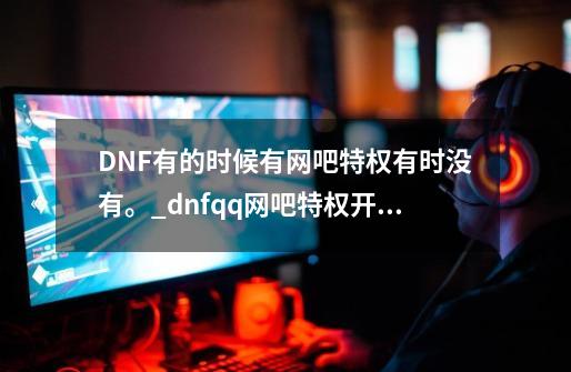 DNF有的时候有网吧特权有时没有。_dnfqq网吧特权开通-第1张-游戏信息-泓泰