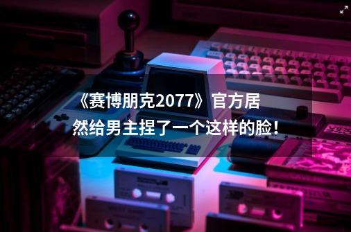 《赛博朋克2077》官方居然给男主捏了一个这样的脸！-第1张-游戏信息-泓泰