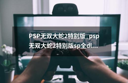 PSP无双大蛇2特别版_psp无双大蛇2特别版sp+全dlc-第1张-游戏信息-泓泰