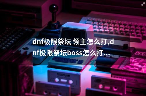 dnf极限祭坛 领主怎么打,dnf极限祭坛boss怎么打最好-第1张-游戏信息-泓泰