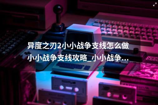 异度之刃2小小战争支线怎么做 小小战争支线攻略_小小战争手游攻略大全-第1张-游戏信息-泓泰