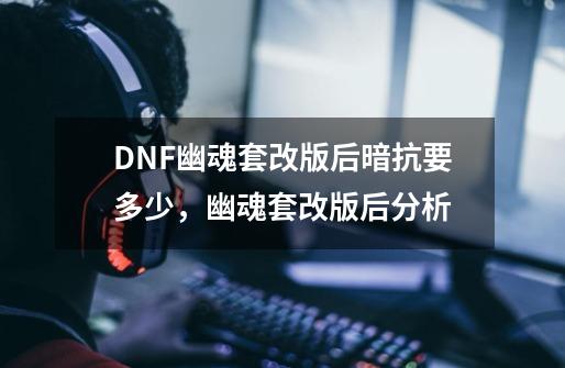 DNF幽魂套改版后暗抗要多少，幽魂套改版后分析-第1张-游戏信息-泓泰