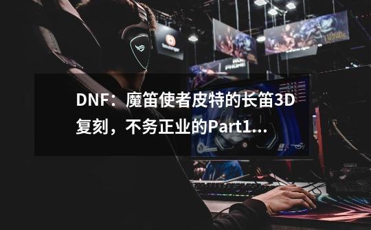 DNF：魔笛使者皮特的长笛3D复刻，不务正业的Part13-第1张-游戏信息-泓泰