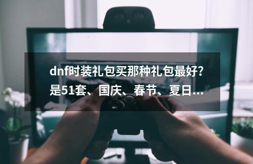 dnf时装礼包买那种礼包最好？是5.1套、国庆、春节、夏日、还是什么什么？ 魔神 巨剑 刷图流大约多少钱？_dnf2020国庆套和春节套-第1张-游戏信息-泓泰