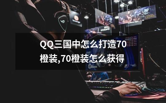 QQ三国中怎么打造70橙装,70橙装怎么获得-第1张-游戏信息-泓泰