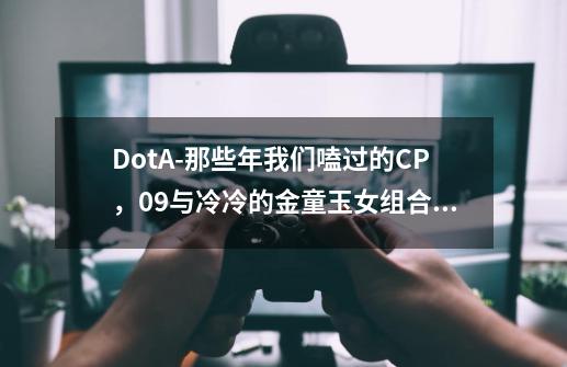 DotA-那些年我们嗑过的CP，09与冷冷的金童玉女组合让人至今难忘-第1张-游戏信息-泓泰