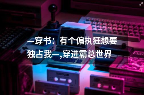 —穿书：有个偏执狂想要独占我—,穿进霸总世界-第1张-游戏信息-泓泰