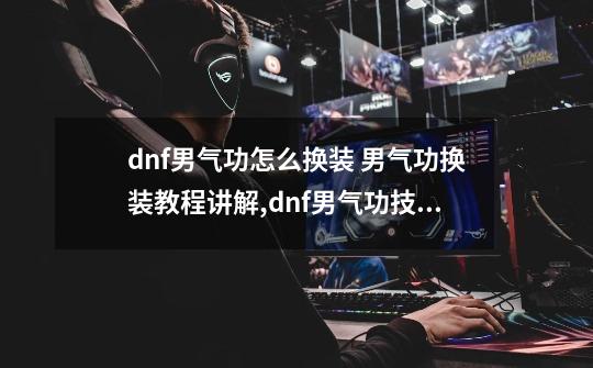 dnf男气功怎么换装 男气功换装教程讲解,dnf男气功技能释放顺序-第1张-游戏信息-泓泰