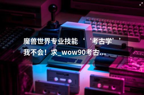 魔兽世界专业技能‘‘考古学’’我不会！求_wow90考古学-第1张-游戏信息-泓泰