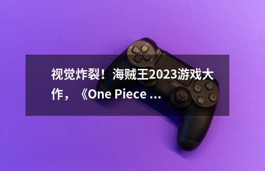 视觉炸裂！海贼王2023游戏大作，《One Piece Odyssey》全球揭晓-第1张-游戏信息-泓泰