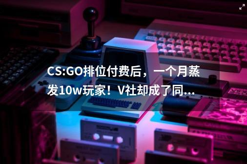 CS:GO排位付费后，一个月蒸发10w玩家！V社却成了同行学习的对象-第1张-游戏信息-泓泰