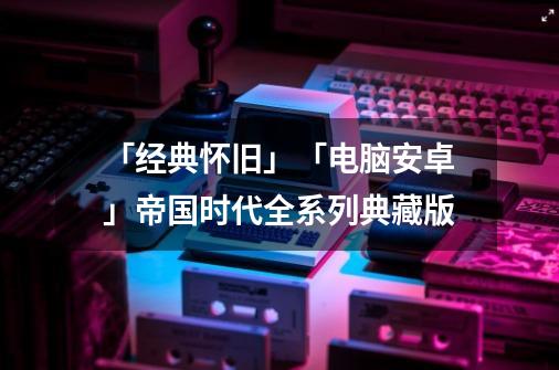 「经典怀旧」「电脑+安卓」帝国时代全系列典藏版-第1张-游戏信息-泓泰