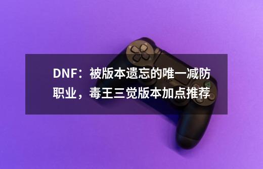 DNF：被版本遗忘的唯一减防职业，毒王三觉版本加点推荐-第1张-游戏信息-泓泰