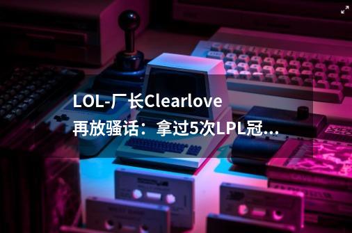 LOL-厂长Clearlove再放骚话：拿过5次LPL冠军的只有一个-第1张-游戏信息-泓泰