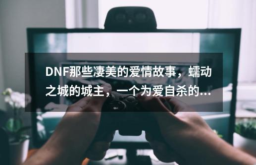 DNF那些凄美的爱情故事，蠕动之城的城主，一个为爱自杀的魔龙-第1张-游戏信息-泓泰