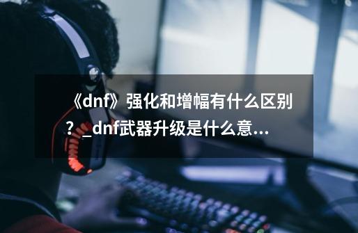 《dnf》强化和增幅有什么区别？_dnf武器升级是什么意思-第1张-游戏信息-泓泰