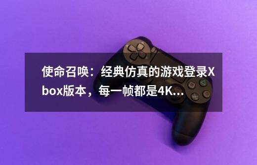 使命召唤：经典仿真的游戏登录Xbox版本，每一帧都是4K的高清大片-第1张-游戏信息-泓泰