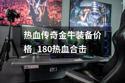 热血传奇金牛装备价格_180热血合击-第1张-游戏信息-泓泰