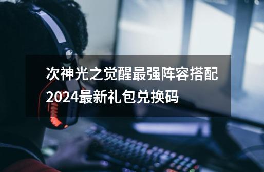 次神光之觉醒最强阵容搭配2024最新礼包兑换码-第1张-游戏信息-泓泰