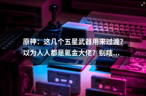 原神：这几个五星武器用来过渡？以为人人都是氪金大佬？别瞎说-第1张-游戏信息-泓泰