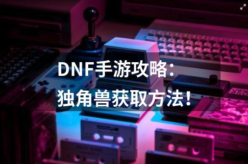 DNF手游攻略：独角兽获取方法！-第1张-游戏信息-泓泰