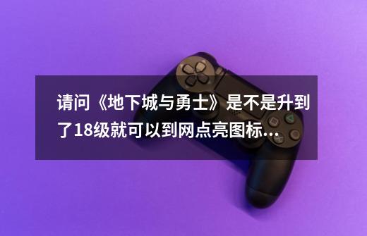 请问《地下城与勇士》是不是升到了18级就可以到网点亮图标呀？现在有人亮了吗，谁？_地下城与勇士发布日期-第1张-游戏信息-泓泰