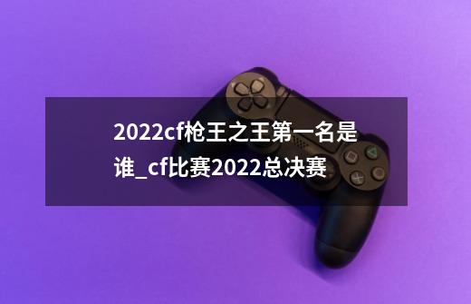 2022cf枪王之王第一名是谁_cf比赛2022总决赛-第1张-游戏信息-泓泰