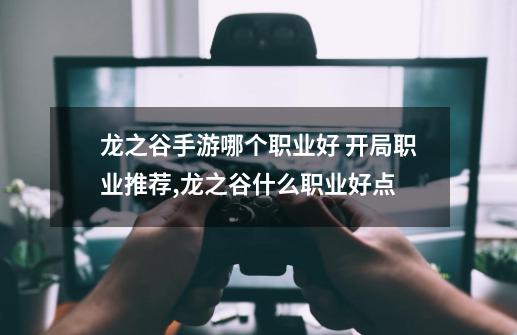 龙之谷手游哪个职业好 开局职业推荐,龙之谷什么职业好点-第1张-游戏信息-泓泰