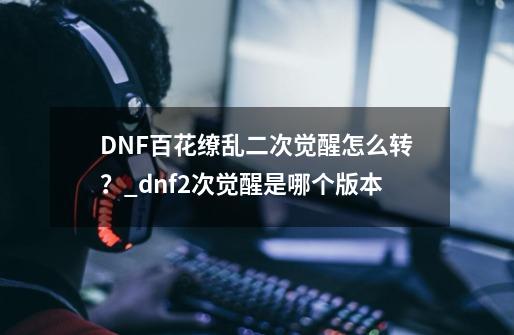 DNF百花缭乱二次觉醒怎么转？_dnf2次觉醒是哪个版本-第1张-游戏信息-泓泰