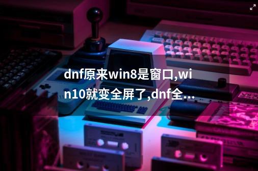 dnf原来win8是窗口,win10就变全屏了,dnf全屏和窗口全屏-第1张-游戏信息-泓泰