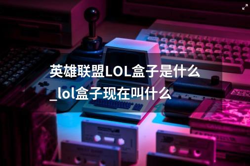 英雄联盟LOL盒子是什么_lol盒子现在叫什么-第1张-游戏信息-泓泰