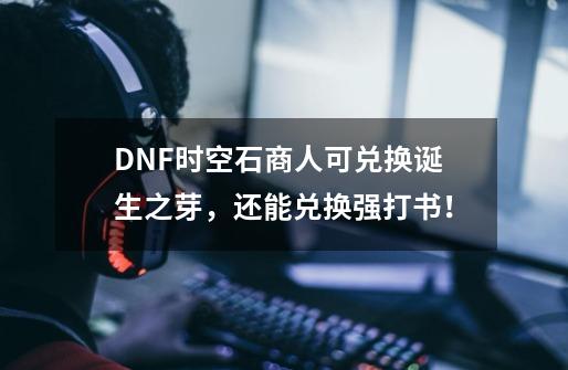 DNF时空石商人可兑换诞生之芽，还能兑换强打书！-第1张-游戏信息-泓泰