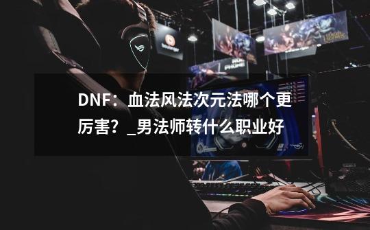 DNF：血法风法次元法哪个更厉害？_男法师转什么职业好-第1张-游戏信息-泓泰