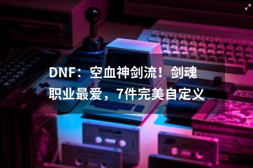 DNF：空血神剑流！剑魂职业最爱，7件完美自定义-第1张-游戏信息-泓泰