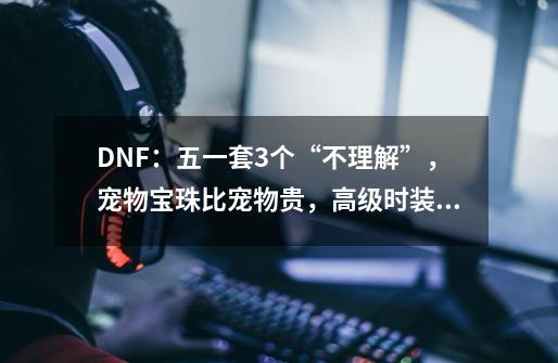 DNF：五一套3个“不理解”，宠物宝珠比宠物贵，高级时装超越天空-第1张-游戏信息-泓泰