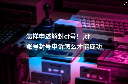 怎样申述解封cf号！,cf账号封号申诉怎么才能成功-第1张-游戏信息-泓泰