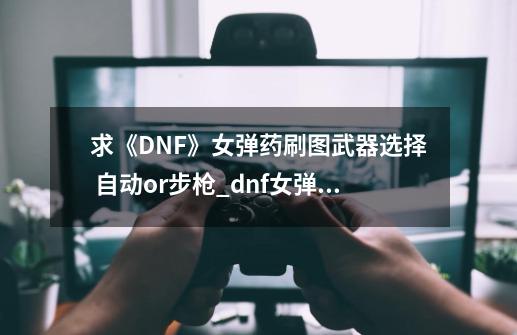 求《DNF》女弹药刷图武器选择 自动or步枪_dnf女弹药用什么武器-第1张-游戏信息-泓泰