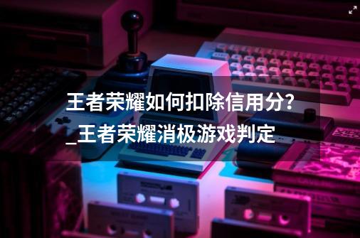 王者荣耀如何扣除信用分？_王者荣耀消极游戏判定-第1张-游戏信息-泓泰