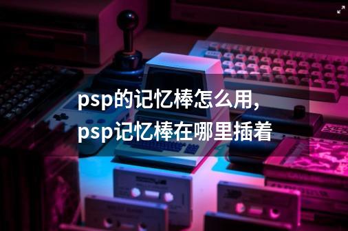 psp的记忆棒怎么用,psp记忆棒在哪里插着-第1张-游戏信息-泓泰