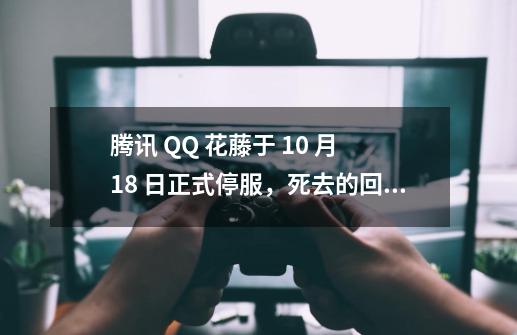 腾讯 QQ 花藤于 10 月 18 日正式停服，死去的回忆突然攻击我-第1张-游戏信息-泓泰