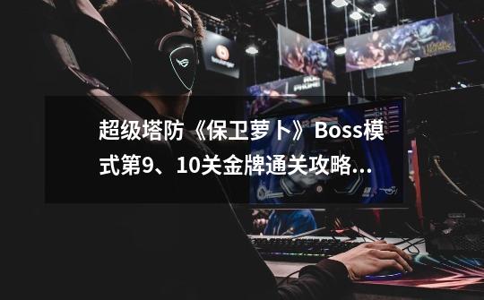 超级塔防《保卫萝卜》Boss模式第9、10关金牌通关攻略,保卫萝卜天际10攻略-第1张-游戏信息-泓泰