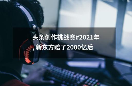 头条创作挑战赛#2021年, 新东方赔了2000亿后-第1张-游戏信息-泓泰